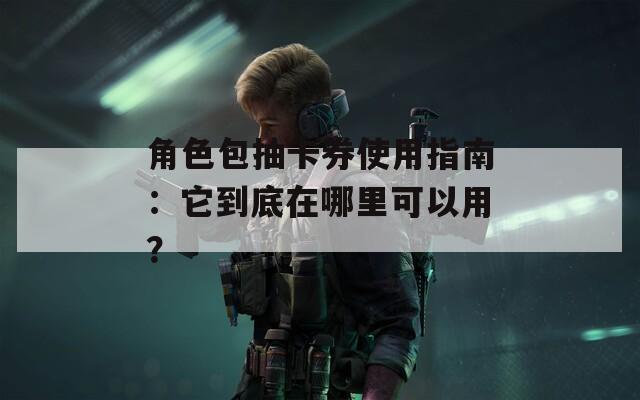 角色包抽卡券使用指南：它到底在哪里可以用？  第1张