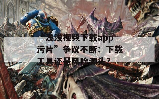 “浅浅视频下载app污片”争议不断：下载工具还是风险源头？  第1张