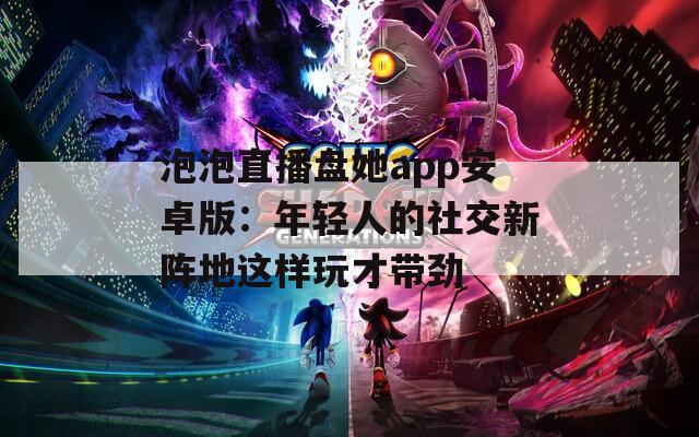 泡泡直播盘她app安卓版：年轻人的社交新阵地这样玩才带劲  第1张
