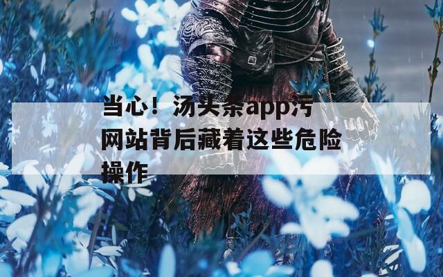 当心！汤头条app污网站背后藏着这些危险操作  第1张