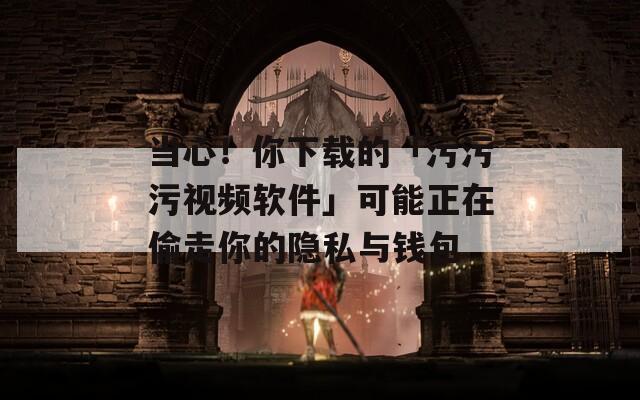 当心！你下载的「污污污视频软件」可能正在偷走你的隐私与钱包