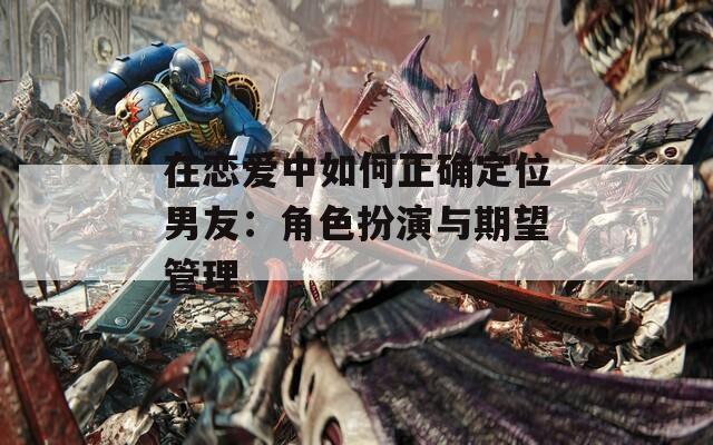 在恋爱中如何正确定位男友：角色扮演与期望管理