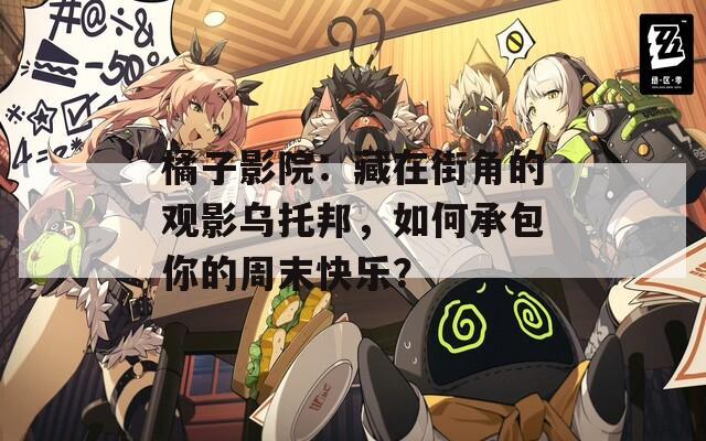 橘子影院：藏在街角的观影乌托邦，如何承包你的周末快乐？