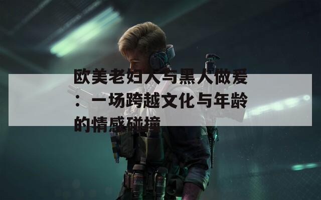 欧美老妇人与黑人做爰：一场跨越文化与年龄的情感碰撞  第1张