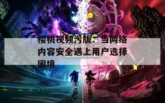 樱桃视频污版：当网络内容安全遇上用户选择困境