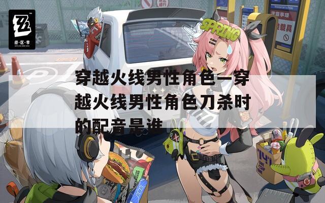 穿越火线男性角色—穿越火线男性角色刀杀时的配音是谁