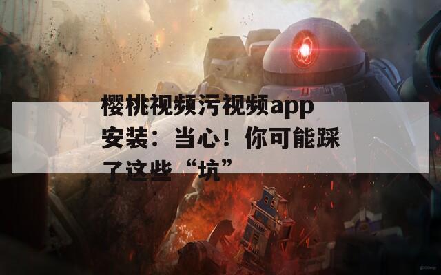 樱桃视频污视频app安装：当心！你可能踩了这些“坑”  第1张