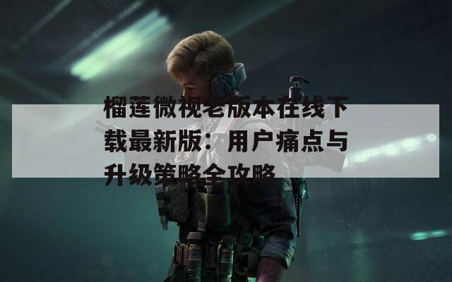 榴莲微视老版本在线下载最新版：用户痛点与升级策略全攻略