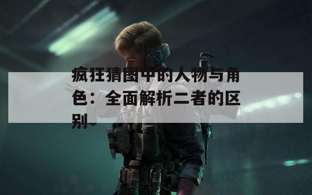 疯狂猜图中的人物与角色：全面解析二者的区别