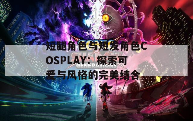 短腿角色与短发角色COSPLAY：探索可爱与风格的完美结合  第1张
