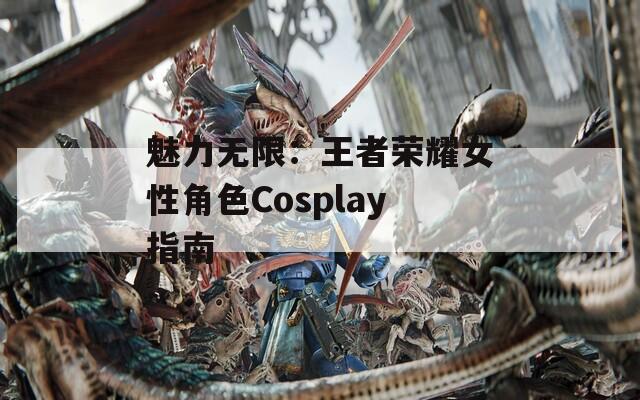 魅力无限：王者荣耀女性角色Cosplay指南  第1张