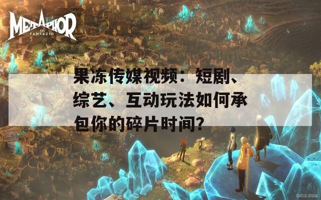 果冻传媒视频：短剧、综艺、互动玩法如何承包你的碎片时间？  第1张