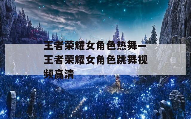 王者荣耀女角色热舞—王者荣耀女角色跳舞视频高清