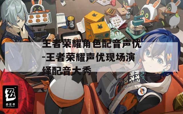 王者荣耀角色配音声优-王者荣耀声优现场演绎配音大秀