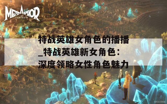 特战英雄女角色的播播_特战英雄新女角色：深度领略女性角色魅力