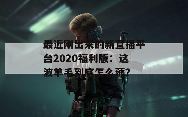 最近刚出来的新直播平台2020福利版：这波羊毛到底怎么薅？
