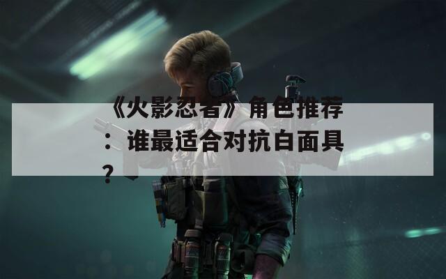 《火影忍者》角色推荐：谁最适合对抗白面具？