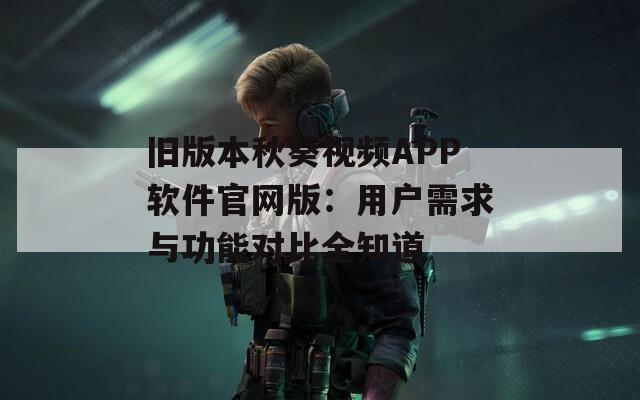 旧版本秋葵视频APP软件官网版：用户需求与功能对比全知道  第1张