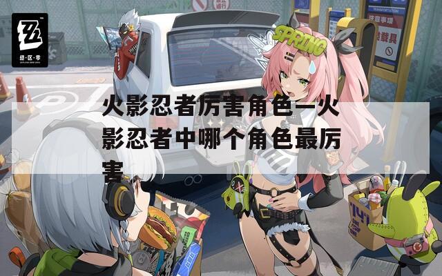 火影忍者厉害角色—火影忍者中哪个角色最厉害
