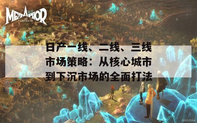 日产一线、二线、三线市场策略：从核心城市到下沉市场的全面打法