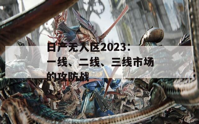 日产无人区2023：一线、二线、三线市场的攻防战