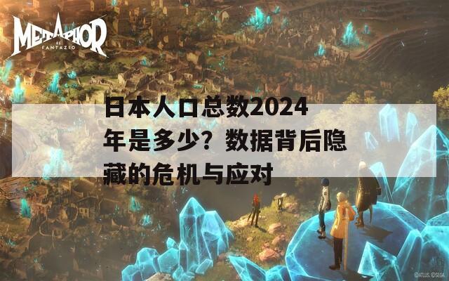 日本人口总数2024年是多少？数据背后隐藏的危机与应对  第1张