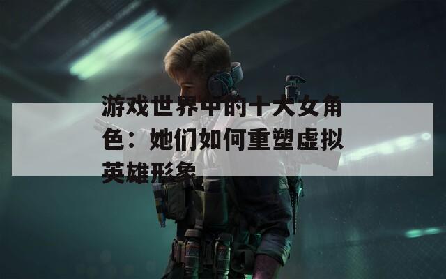 游戏世界中的十大女角色：她们如何重塑虚拟英雄形象  第1张