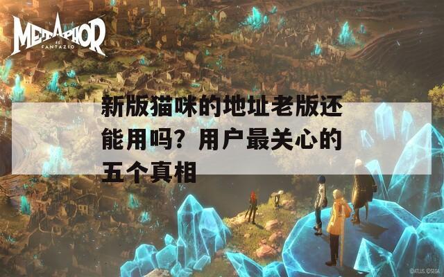 新版猫咪的地址老版还能用吗？用户最关心的五个真相  第1张