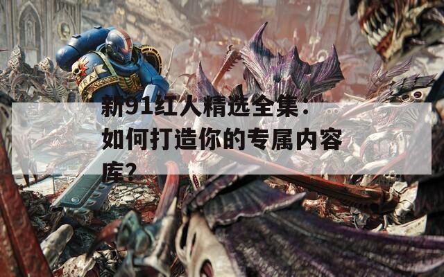 新91红人精选全集：如何打造你的专属内容库？