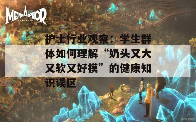 护士行业观察：学生群体如何理解“奶头又大又软又好摸”的健康知识误区