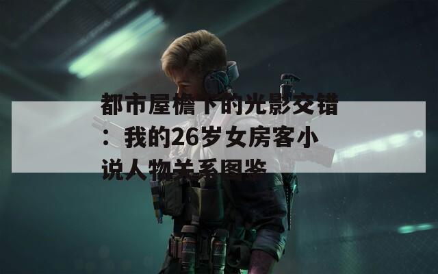 都市屋檐下的光影交错：我的26岁女房客小说人物关系图鉴