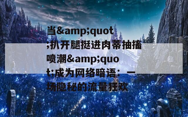 当&amp;quot;扒开腿挺进肉蒂抽搐喷潮&amp;quot;成为网络暗语：一场隐秘的流量狂欢