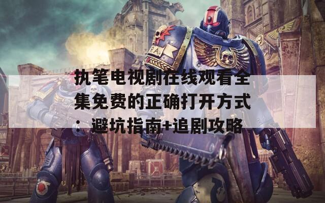 执笔电视剧在线观看全集免费的正确打开方式：避坑指南+追剧攻略