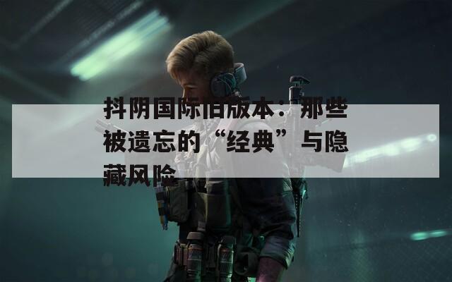 抖阴国际旧版本：那些被遗忘的“经典”与隐藏风险