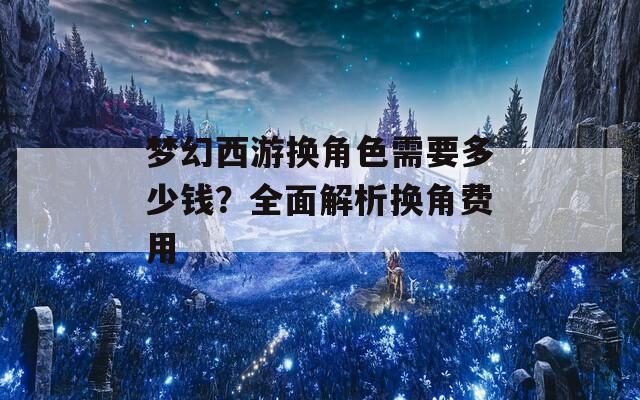 梦幻西游换角色需要多少钱？全面解析换角费用