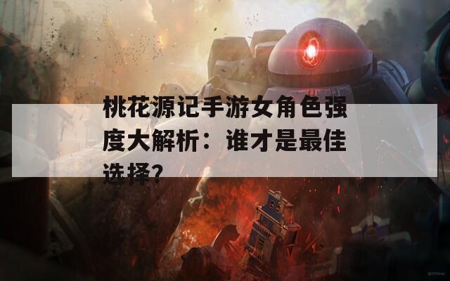 桃花源记手游女角色强度大解析：谁才是最佳选择？