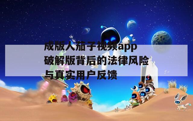 成版人茄子视频app破解版背后的法律风险与真实用户反馈  第1张