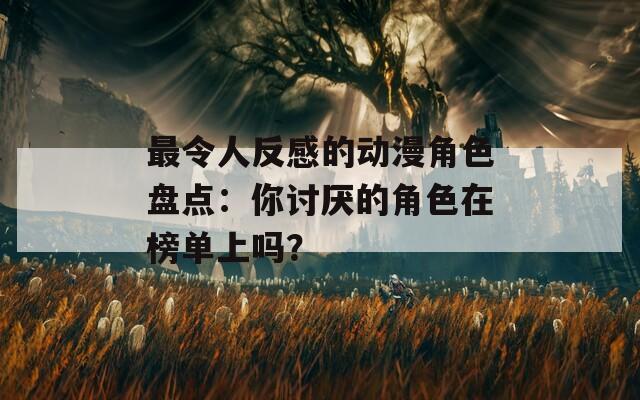 最令人反感的动漫角色盘点：你讨厌的角色在榜单上吗？