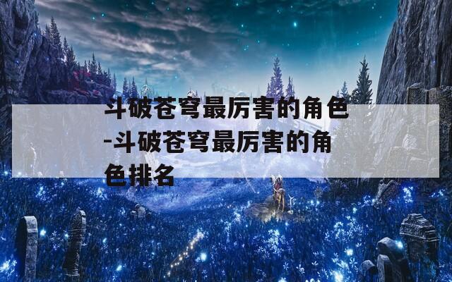 斗破苍穹最厉害的角色-斗破苍穹最厉害的角色排名