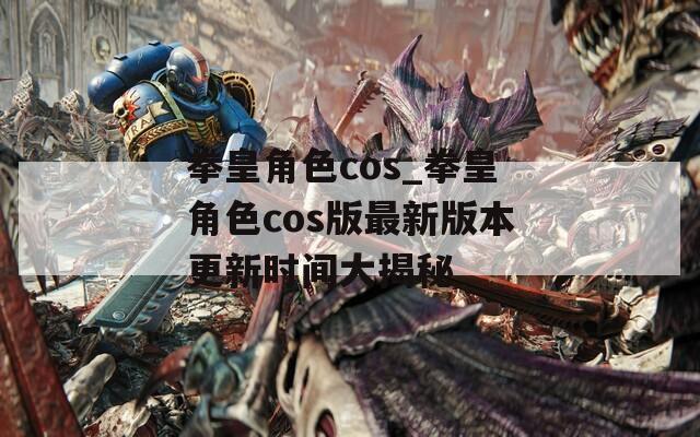 拳皇角色cos_拳皇角色cos版最新版本更新时间大揭秘