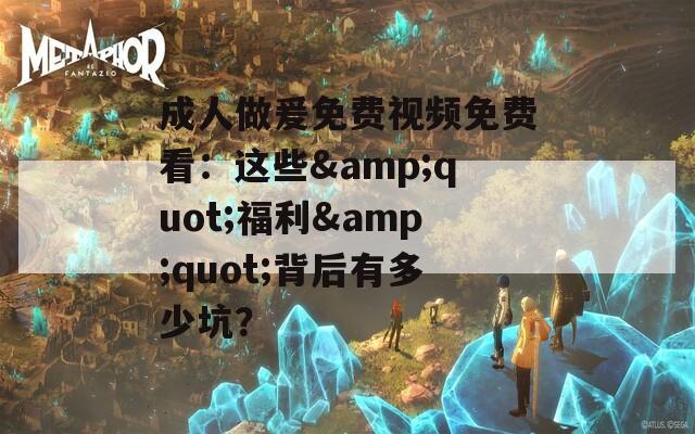 成人做爰免费视频免费看：这些&amp;quot;福利&amp;quot;背后有多少坑？