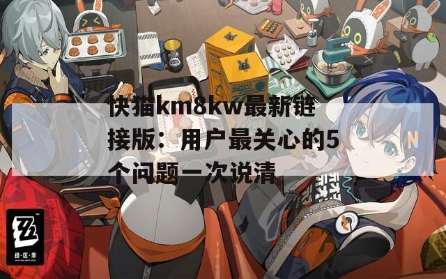 快猫km8kw最新链接版：用户最关心的5个问题一次说清  第1张