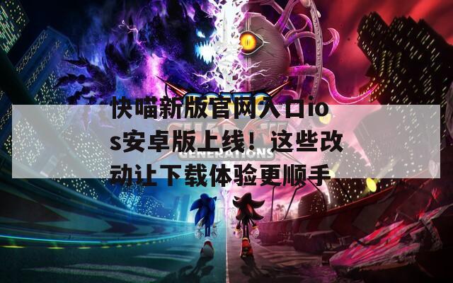 快喵新版官网入口ios安卓版上线！这些改动让下载体验更顺手