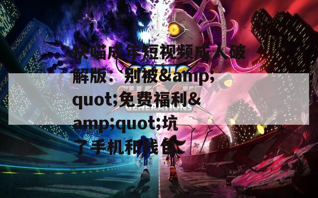 快喵成年短视频成人破解版：别被&amp;quot;免费福利&amp;quot;坑了手机和钱包