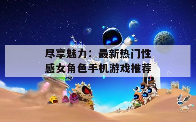 尽享魅力：最新热门性感女角色手机游戏推荐