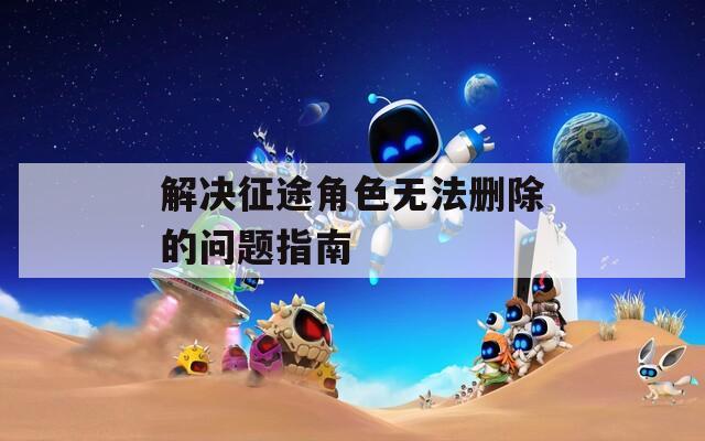 解决征途角色无法删除的问题指南  第1张