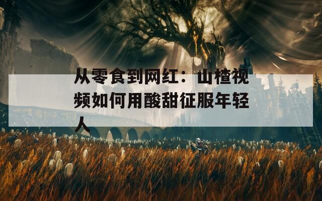 从零食到网红：山楂视频如何用酸甜征服年轻人  第1张
