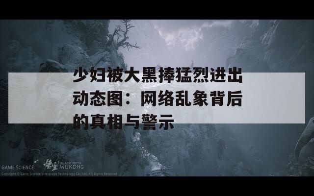少妇被大黑捧猛烈进出动态图：网络乱象背后的真相与警示  第1张