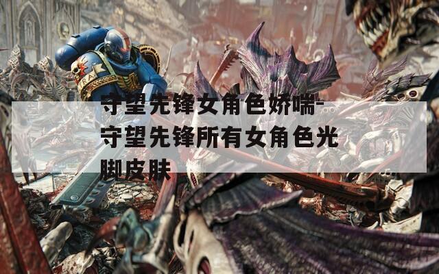 守望先锋女角色娇喘-守望先锋所有女角色光脚皮肤