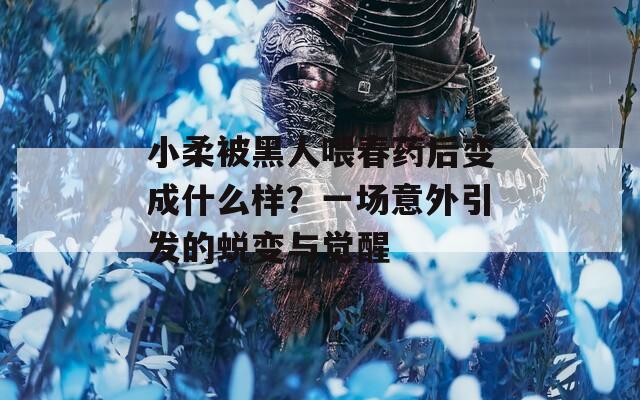 小柔被黑人喂春药后变成什么样？一场意外引发的蜕变与觉醒  第1张